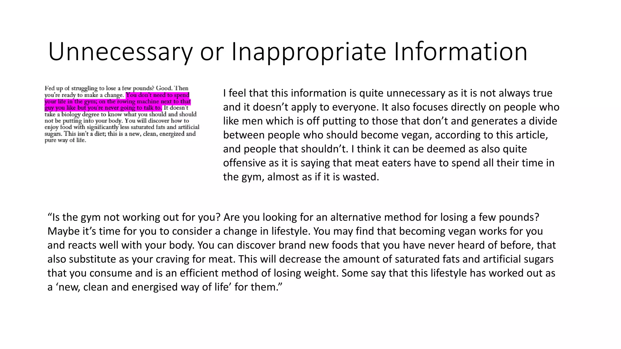 Unnecessary or Inappropriate Information
I feel that this information is quite unnecessary as it is not always true
and it doesn’t apply to everyone. It also focuses directly on people who
like men which is off putting to those that don’t and generates a divide
between people who should become vegan, according to this article,
and people that shouldn’t. I think it can be deemed as also quite
offensive as it is saying that meat eaters have to spend all their time in
the gym, almost as if it is wasted.
“Is the gym not working out for you? Are you looking for an alternative method for losing a few pounds?
Maybe it’s time for you to consider a change in lifestyle. You may find that becoming vegan works for you
and reacts well with your body. You can discover brand new foods that you have never heard of before, that
also substitute as your craving for meat. This will decrease the amount of saturated fats and artificial sugars
that you consume and is an efficient method of losing weight. Some say that this lifestyle has worked out as
a ‘new, clean and energised way of life’ for them.”
 