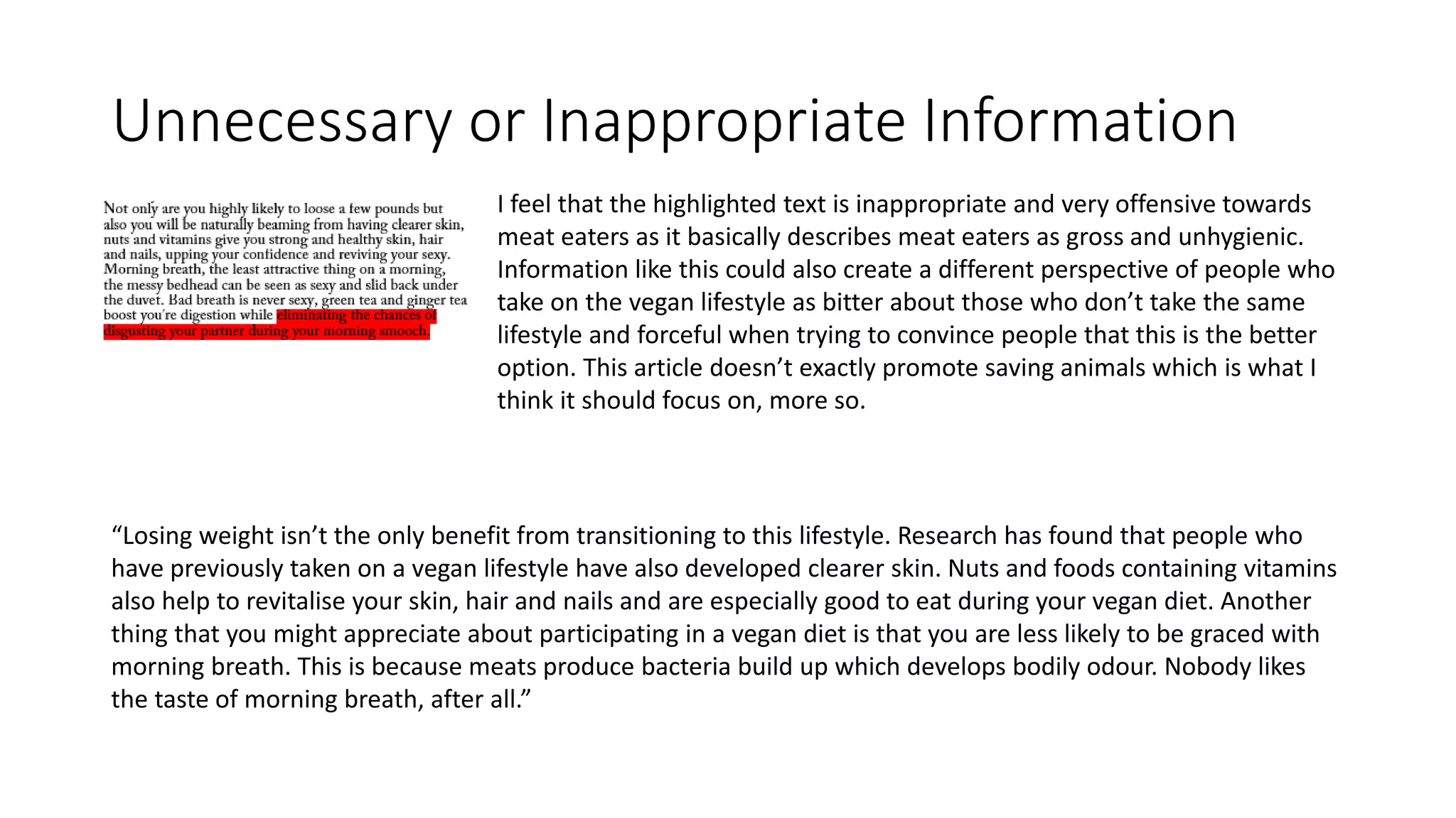 Unnecessary or Inappropriate Information
I feel that the highlighted text is inappropriate and very offensive towards
meat eaters as it basically describes meat eaters as gross and unhygienic.
Information like this could also create a different perspective of people who
take on the vegan lifestyle as bitter about those who don’t take the same
lifestyle and forceful when trying to convince people that this is the better
option. This article doesn’t exactly promote saving animals which is what I
think it should focus on, more so.
“Losing weight isn’t the only benefit from transitioning to this lifestyle. Research has found that people who
have previously taken on a vegan lifestyle have also developed clearer skin. Nuts and foods containing vitamins
also help to revitalise your skin, hair and nails and are especially good to eat during your vegan diet. Another
thing that you might appreciate about participating in a vegan diet is that you are less likely to be graced with
morning breath. This is because meats produce bacteria build up which develops bodily odour. Nobody likes
the taste of morning breath, after all.”
 