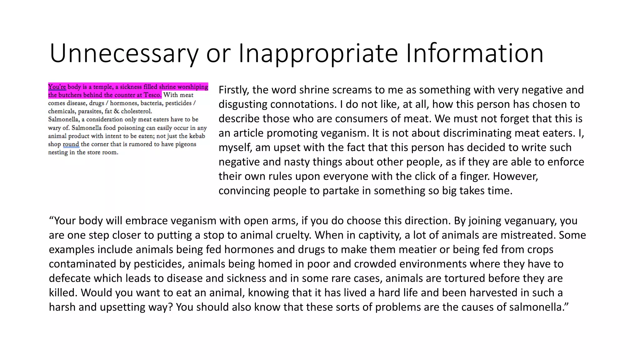 Unnecessary or Inappropriate Information
Firstly, the word shrine screams to me as something with very negative and
disgusting connotations. I do not like, at all, how this person has chosen to
describe those who are consumers of meat. We must not forget that this is
an article promoting veganism. It is not about discriminating meat eaters. I,
myself, am upset with the fact that this person has decided to write such
negative and nasty things about other people, as if they are able to enforce
their own rules upon everyone with the click of a finger. However,
convincing people to partake in something so big takes time.
“Your body will embrace veganism with open arms, if you do choose this direction. By joining veganuary, you
are one step closer to putting a stop to animal cruelty. When in captivity, a lot of animals are mistreated. Some
examples include animals being fed hormones and drugs to make them meatier or being fed from crops
contaminated by pesticides, animals being homed in poor and crowded environments where they have to
defecate which leads to disease and sickness and in some rare cases, animals are tortured before they are
killed. Would you want to eat an animal, knowing that it has lived a hard life and been harvested in such a
harsh and upsetting way? You should also know that these sorts of problems are the causes of salmonella.”
 