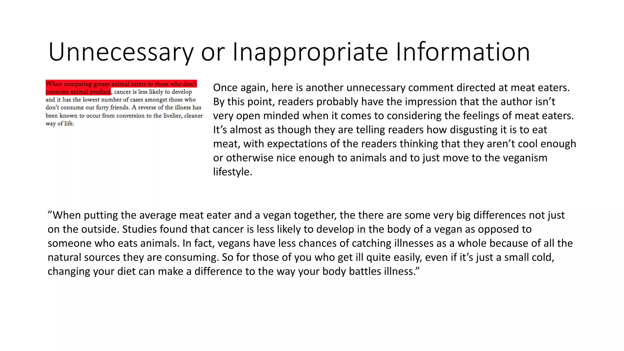 Unnecessary or Inappropriate Information
Once again, here is another unnecessary comment directed at meat eaters.
By this point, readers probably have the impression that the author isn’t
very open minded when it comes to considering the feelings of meat eaters.
It’s almost as though they are telling readers how disgusting it is to eat
meat, with expectations of the readers thinking that they aren’t cool enough
or otherwise nice enough to animals and to just move to the veganism
lifestyle.
”When putting the average meat eater and a vegan together, the there are some very big differences not just
on the outside. Studies found that cancer is less likely to develop in the body of a vegan as opposed to
someone who eats animals. In fact, vegans have less chances of catching illnesses as a whole because of all the
natural sources they are consuming. So for those of you who get ill quite easily, even if it’s just a small cold,
changing your diet can make a difference to the way your body battles illness.”
 