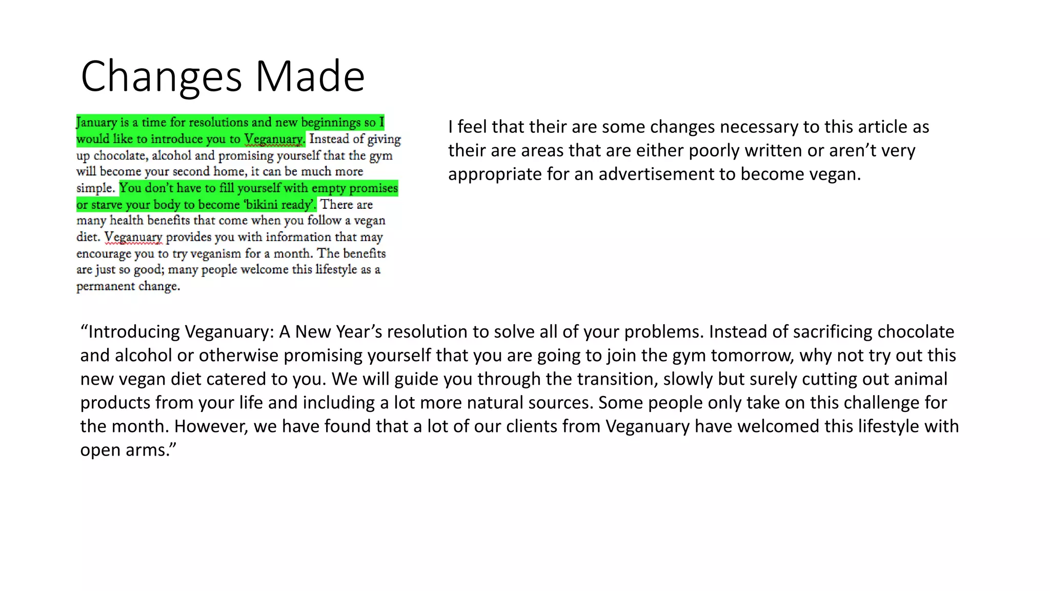 Changes Made
“Introducing Veganuary: A New Year’s resolution to solve all of your problems. Instead of sacrificing chocolate
and alcohol or otherwise promising yourself that you are going to join the gym tomorrow, why not try out this
new vegan diet catered to you. We will guide you through the transition, slowly but surely cutting out animal
products from your life and including a lot more natural sources. Some people only take on this challenge for
the month. However, we have found that a lot of our clients from Veganuary have welcomed this lifestyle with
open arms.”
I feel that their are some changes necessary to this article as
their are areas that are either poorly written or aren’t very
appropriate for an advertisement to become vegan.
 