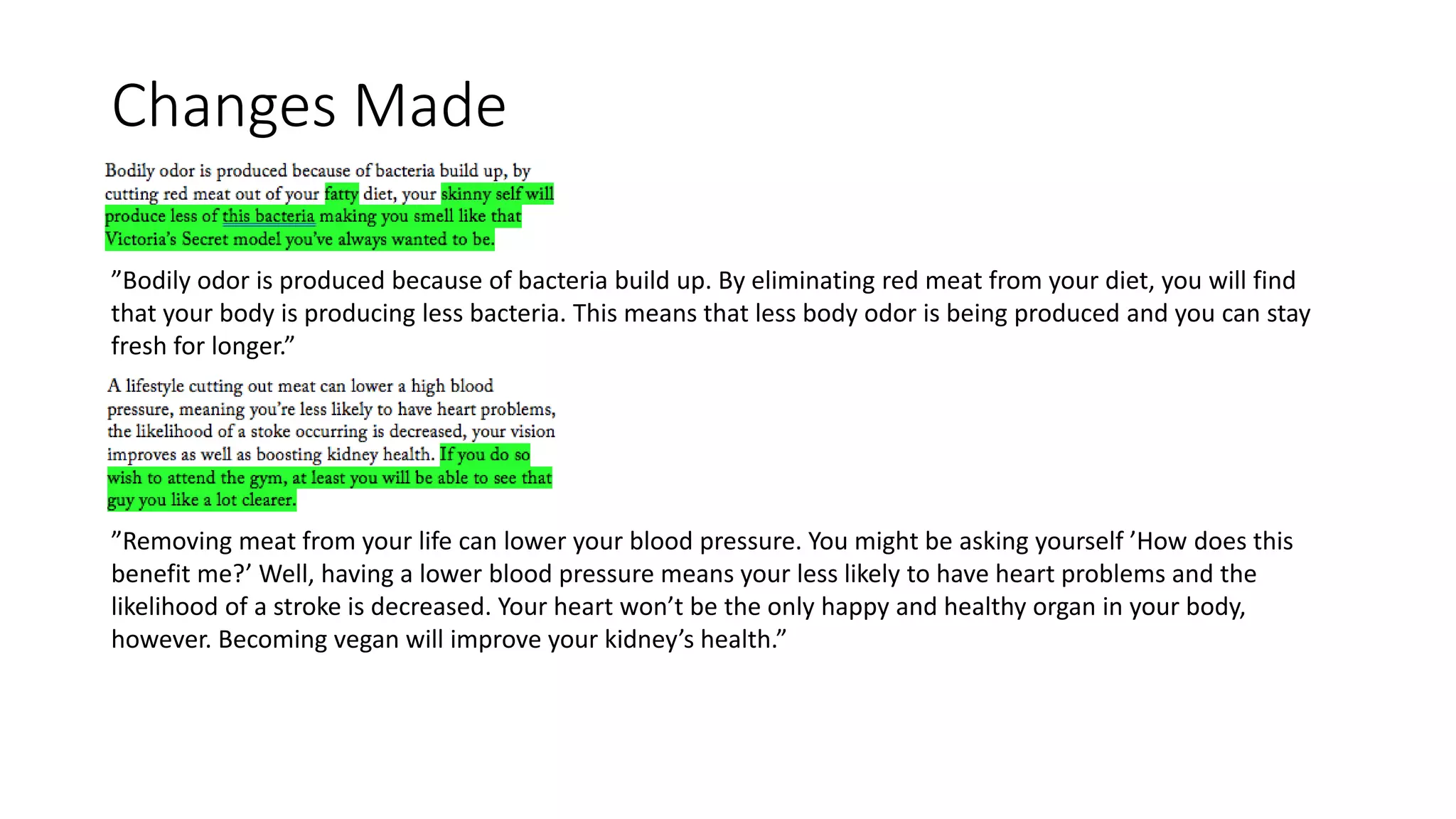 Changes Made
”Bodily odor is produced because of bacteria build up. By eliminating red meat from your diet, you will find
that your body is producing less bacteria. This means that less body odor is being produced and you can stay
fresh for longer.”
”Removing meat from your life can lower your blood pressure. You might be asking yourself ’How does this
benefit me?’ Well, having a lower blood pressure means your less likely to have heart problems and the
likelihood of a stroke is decreased. Your heart won’t be the only happy and healthy organ in your body,
however. Becoming vegan will improve your kidney’s health.”
 