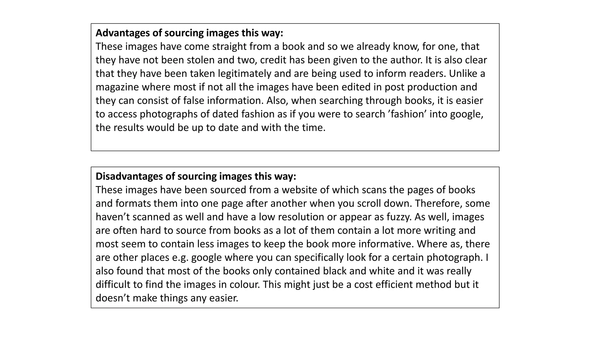 Advantages of sourcing images this way:
These images have come straight from a book and so we already know, for one, that
they have not been stolen and two, credit has been given to the author. It is also clear
that they have been taken legitimately and are being used to inform readers. Unlike a
magazine where most if not all the images have been edited in post production and
they can consist of false information. Also, when searching through books, it is easier
to access photographs of dated fashion as if you were to search ’fashion’ into google,
the results would be up to date and with the time.
Disadvantages of sourcing images this way:
These images have been sourced from a website of which scans the pages of books
and formats them into one page after another when you scroll down. Therefore, some
haven’t scanned as well and have a low resolution or appear as fuzzy. As well, images
are often hard to source from books as a lot of them contain a lot more writing and
most seem to contain less images to keep the book more informative. Where as, there
are other places e.g. google where you can specifically look for a certain photograph. I
also found that most of the books only contained black and white and it was really
difficult to find the images in colour. This might just be a cost efficient method but it
doesn’t make things any easier.
 