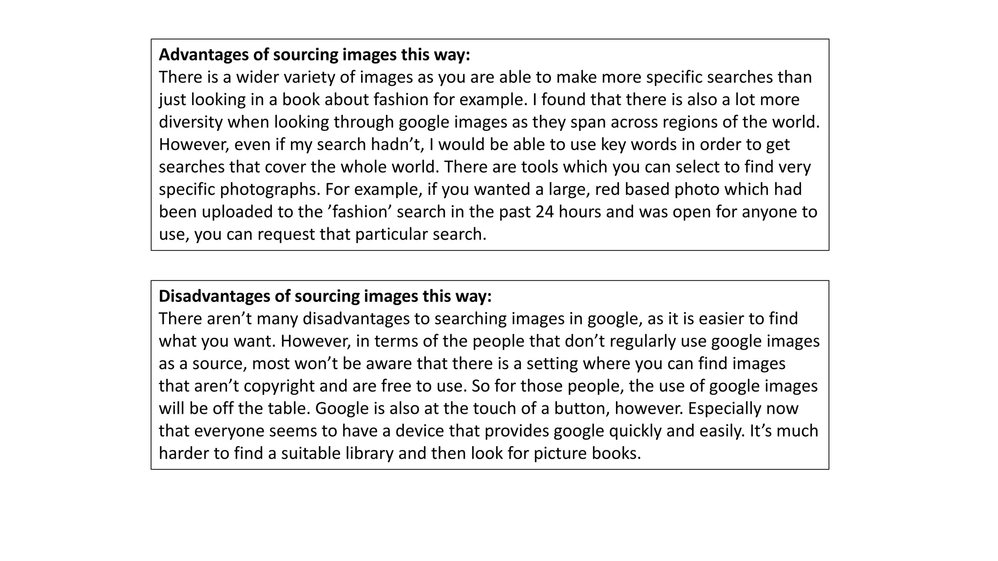 Advantages of sourcing images this way:
There is a wider variety of images as you are able to make more specific searches than
just looking in a book about fashion for example. I found that there is also a lot more
diversity when looking through google images as they span across regions of the world.
However, even if my search hadn’t, I would be able to use key words in order to get
searches that cover the whole world. There are tools which you can select to find very
specific photographs. For example, if you wanted a large, red based photo which had
been uploaded to the ’fashion’ search in the past 24 hours and was open for anyone to
use, you can request that particular search.
Disadvantages of sourcing images this way:
There aren’t many disadvantages to searching images in google, as it is easier to find
what you want. However, in terms of the people that don’t regularly use google images
as a source, most won’t be aware that there is a setting where you can find images
that aren’t copyright and are free to use. So for those people, the use of google images
will be off the table. Google is also at the touch of a button, however. Especially now
that everyone seems to have a device that provides google quickly and easily. It’s much
harder to find a suitable library and then look for picture books.
 
