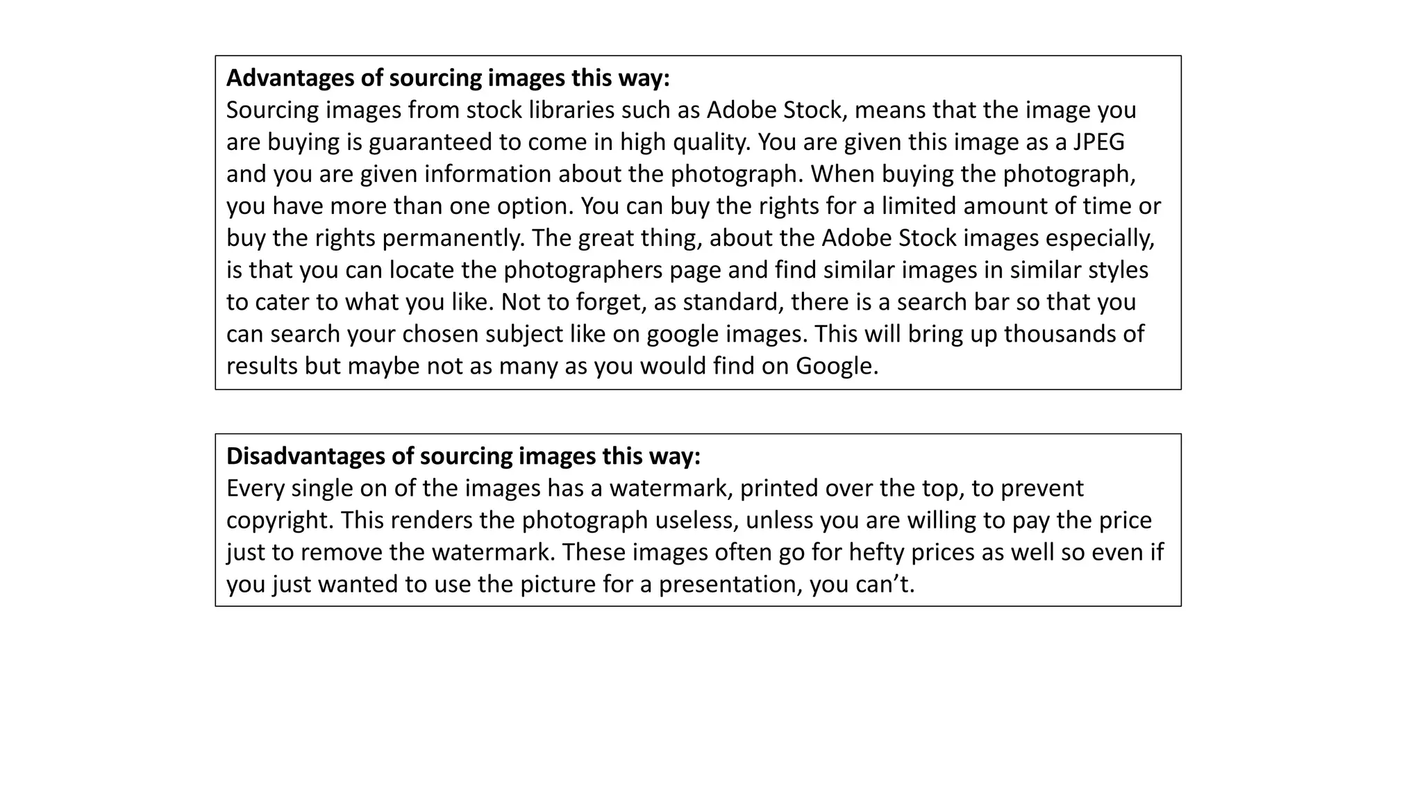 Advantages of sourcing images this way:
Sourcing images from stock libraries such as Adobe Stock, means that the image you
are buying is guaranteed to come in high quality. You are given this image as a JPEG
and you are given information about the photograph. When buying the photograph,
you have more than one option. You can buy the rights for a limited amount of time or
buy the rights permanently. The great thing, about the Adobe Stock images especially,
is that you can locate the photographers page and find similar images in similar styles
to cater to what you like. Not to forget, as standard, there is a search bar so that you
can search your chosen subject like on google images. This will bring up thousands of
results but maybe not as many as you would find on Google.
Disadvantages of sourcing images this way:
Every single on of the images has a watermark, printed over the top, to prevent
copyright. This renders the photograph useless, unless you are willing to pay the price
just to remove the watermark. These images often go for hefty prices as well so even if
you just wanted to use the picture for a presentation, you can’t.
 