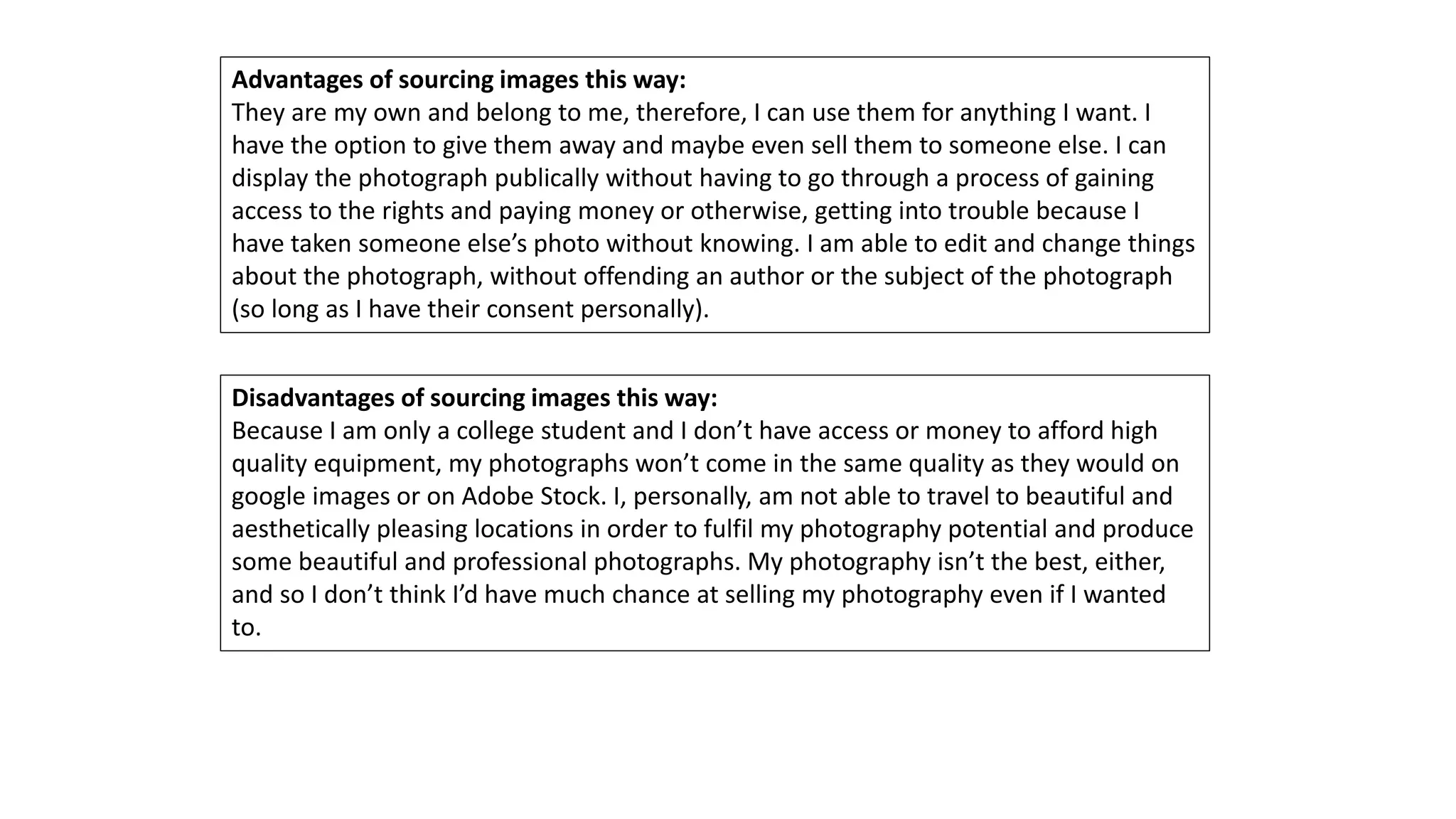 Advantages of sourcing images this way:
They are my own and belong to me, therefore, I can use them for anything I want. I
have the option to give them away and maybe even sell them to someone else. I can
display the photograph publically without having to go through a process of gaining
access to the rights and paying money or otherwise, getting into trouble because I
have taken someone else’s photo without knowing. I am able to edit and change things
about the photograph, without offending an author or the subject of the photograph
(so long as I have their consent personally).
Disadvantages of sourcing images this way:
Because I am only a college student and I don’t have access or money to afford high
quality equipment, my photographs won’t come in the same quality as they would on
google images or on Adobe Stock. I, personally, am not able to travel to beautiful and
aesthetically pleasing locations in order to fulfil my photography potential and produce
some beautiful and professional photographs. My photography isn’t the best, either,
and so I don’t think I’d have much chance at selling my photography even if I wanted
to.
 