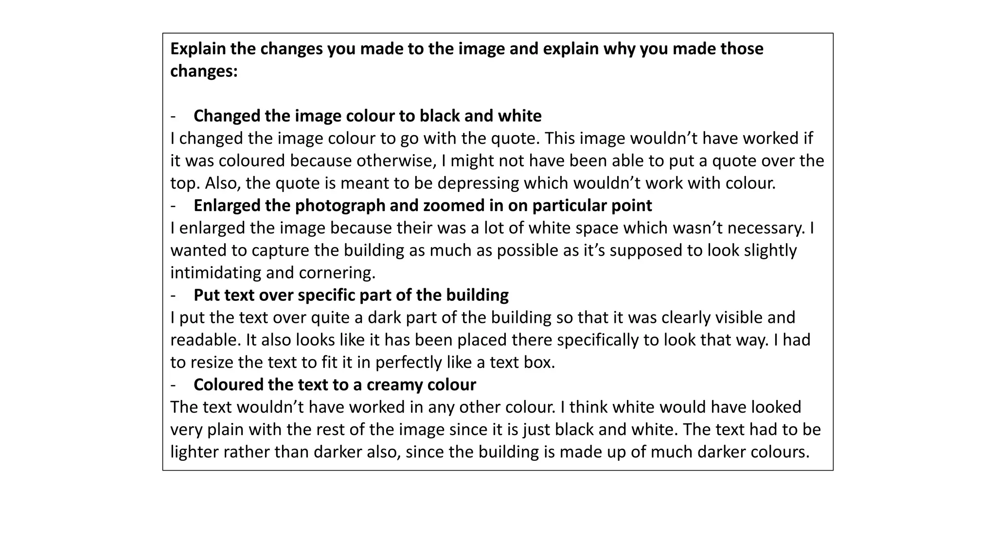 Explain the changes you made to the image and explain why you made those
changes:
- Changed the image colour to black and white
I changed the image colour to go with the quote. This image wouldn’t have worked if
it was coloured because otherwise, I might not have been able to put a quote over the
top. Also, the quote is meant to be depressing which wouldn’t work with colour.
- Enlarged the photograph and zoomed in on particular point
I enlarged the image because their was a lot of white space which wasn’t necessary. I
wanted to capture the building as much as possible as it’s supposed to look slightly
intimidating and cornering.
- Put text over specific part of the building
I put the text over quite a dark part of the building so that it was clearly visible and
readable. It also looks like it has been placed there specifically to look that way. I had
to resize the text to fit it in perfectly like a text box.
- Coloured the text to a creamy colour
The text wouldn’t have worked in any other colour. I think white would have looked
very plain with the rest of the image since it is just black and white. The text had to be
lighter rather than darker also, since the building is made up of much darker colours.
 