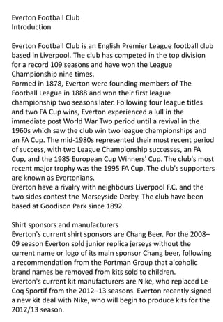 Everton Football Club
Introduction
Everton Football Club is an English Premier League football club
based in Liverpool. The club has competed in the top division
for a record 109 seasons and have won the League
Championship nine times.
Formed in 1878, Everton were founding members of The
Football League in 1888 and won their first league
championship two seasons later. Following four league titles
and two FA Cup wins, Everton experienced a lull in the
immediate post World War Two period until a revival in the
1960s which saw the club win two league championships and
an FA Cup. The mid-1980s represented their most recent period
of success, with two League Championship successes, an FA
Cup, and the 1985 European Cup Winners' Cup. The club's most
recent major trophy was the 1995 FA Cup. The club's supporters
are known as Evertonians.
Everton have a rivalry with neighbours Liverpool F.C. and the
two sides contest the Merseyside Derby. The club have been
based at Goodison Park since 1892.
Shirt sponsors and manufacturers
Everton's current shirt sponsors are Chang Beer. For the 2008–
09 season Everton sold junior replica jerseys without the
current name or logo of its main sponsor Chang beer, following
a recommendation from the Portman Group that alcoholic
brand names be removed from kits sold to children.
Everton's current kit manufacturers are Nike, who replaced Le
Coq Sportif from the 2012–13 seasons. Everton recently signed
a new kit deal with Nike, who will begin to produce kits for the
2012/13 season.

 