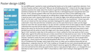 Poster design-LGBQ
For my LGBTQ poster I wanted to create something that stands out to the reader to grab their attention. From
my lists of quotes and facts I went with “Why are we still talking about this”. I chose to do this slogan because I
wanted to question the reader about the situation to get them thinking about it themselves. For the slogan I
wanted to emphasis the ”still” to show the audience why this is still happening and it should have been over
by now. To this I placed a gradient effect over the word and chose the colours of the LGBTQ flag so the
audience would recognize the message we are talking about straight away without writing about it. To make
it stand out even more I placed a black stock over it to make the edges more defined and give the word more
depth. For the text I used ”heading” out of my favorite list of fonts from my mood bored. I chose to go with
this one as it stood out the most and was very bold, helping grad the readers attention. For the sub text
underneath I chose the same font but not bold to carry out the same theme but to make sure the slogan
stood out more then the sub text below it. For the sub text I used facts from my facts pages to help the reader
understand the issue that still lies with the LGBTQ community; to help spread awareness of the issue. I chose
black as the colour for the font but this didn't’t contrast between the blue so well and it was tricky to read I
decided to go with the white to match the slogan and it also stood out better. For the facts there are some
figure's that I wanted to make clear to the audience so I chose a yellow for them two words as that’s a very
bright colour against the white and also put a stroke around them to help stand out even more. For the LGBTQ
poster I wanted more than one of them so I could have a range of colours so I can place them in more places
and also I wanted to create the same one but with a brighter colours so it stands out a lot to people when
walking past. I chose to go for the multi-colored gradient effect as the “Still” has been done in. I chose to do
this so it emphasize the message I want to get across more, to make sure he audience know what we are
talking about. I originally chose the ‘still” to be in yellow as I through the too multi-colored wouldd wash each
other out, but I put a black stroke over it and this helped it stand out against the different colours. I kept the
same font and text but the white was quite hard to read as it was placed of light colours, so I changed this to a
dark blue to make it easier to read. I didn't’t chose black as i didn’t want it being to sharp against the other
colours.
 