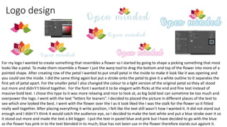 Logo design
For my logo I wanted to create something that resembles a flower so I started by going to shape a picking something that most
looks like a petal. To make them resemble a flower I just the warp tool to drag the bottom and top of the flower into more of a
pointed shape. After creating row of the petal I wanted to put small petal in the inside to make it look like it was opening and
you could see the inside. I did the same thing again but put a stroke onto the petal to give it a white outline to it separates the
first yet of petal apart. For the smaller petal I also changed the colour to a light version of the original petal so they all stood
out more and didn't’t blend together. For the font I wanted it to be elegant with flicks at the end and fine text instead of
massive bold text. I chose this type to it was more relaxing and nice to look at, as big bold text can sometime be too much and
overpower the logo. I went with the text “letters for leaners”. I decided to placed the picture in different places of the text to
see which one looked the best. I went with the flower over the I as it look liked the I was the stalk for the flower so it fitted
really well together. After placing everything it write position, I felt like the text still wasn’t how I wanted it. It did not stand out
enough and I didn't’t think it would catch the audience eye, so I decided to make the text white and put a blue stroke over it so
it stood out more and made the text a bit bigger. I put the text in pastel blue and pink but I have decided to go with the blue
as the flower has pink in to the text blended in to much; blue has not been use in the flower therefore stands out agaisnt it.
 