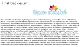 Final logo design
I have decided to pick this one as my final logo as I feel it’s aesthetically pleasing, because of the colours and font I have
chosen. I have chosen a pastel blue for the logo because blue conveys peace, trust and confidence and that is what I want
my audience to feel when they see my logo or come to my website. Open minded is an organization that helps people going
through hard times so by using peaceful colour hopefully makes it a calm place for them to visit or look at. I have chosen the
title “Open minded” as this is the message I want to get across to kids in school to be more open minded about situations,
willing to consider new options such as getting help when their feeling low. In the logo I wanted to have a flower to
represent opening up. I create flower petals and colored them all in different shades of pink red yellow and green. I wanted
them to be different colours because I wanted it to stand out against the title as that’s a light blue and to stand out but also
to show that we are all different, open minded it a place for people to get help in any situation in school not just exam
pressure and mental health the LGBT are welcome for any advice as the flowers are showing the LGBTQ flag colours to show
the audience that we welcome anyone. I placed the flower over the I to make it look more like a flower and the I is the stalk,
I think this is the best placed for the flower to be placed as it isn't to big, it fits perfectly with the writing. For the font I chose
to have it quite large so people could read it but I actually put the text in white and but a blue stroke over it. I chose to do
this as it make the text more bold and bigger to stand out more and the white and blue complemented against each other.
 