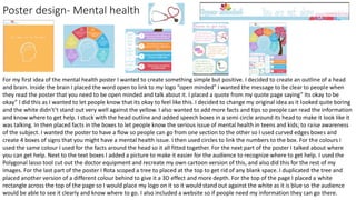 Poster design- Mental health
For my first idea of the mental health poster I wanted to create something simple but positive. I decided to create an outline of a head
and brain. Inside the brain I placed the word open to link to my logo “open minded” I wanted the message to be clear to people when
they read the poster that you need to be open minded and talk about it. I placed a quote from my quote page saying” Its okay to be
okay” I did this as I wanted to let people know that its okay to feel like this. I decided to change my original idea as it looked quite boring
and the white didn't’t stand out very well against the yellow. I also wanted to add more facts and tips so people can read the information
and know where to get help. I stuck with the head outline and added speech boxes in a semi circle around its head to make it look like it
was talking. In then placed facts in the boxes to let people know the serious issue of mental health in teens and kids; to raise awareness
of the subject. I wanted the poster to have a flow so people can go from one section to the other so I used curved edges boxes and
create 4 boxes of signs that you might have a mental health issue. I then used circles to link the numbers to the box. For the colours I
used the same colour I used for the facts around the head so it all fitted together. For the next part of the poster I talked about where
you can get help. Next to the text boxes I added a picture to make it easier for the audience to recognize where to get help. I used the
Polygonal lasso tool cut out the doctor equipment and recreate my own cartoon version of this, and also did this for the rest of my
images. For the last part of the poster I Rota scoped a tree to placed at the top to get rid of any blank space. I duplicated the tree and
placed another version of a different colour behind to give it a 3D effect and more depth. For the top of the page I placed a white
rectangle across the top of the page so I would place my logo on it so it would stand out against the white as it is blue so the audience
would be able to see it clearly and know where to go. I also included a website so if people need my information they can go there.
 