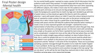 Final Poster design
-Mental health
For my mental health poster I wanted to create a poster full of information that the
audience could used if they wanted. I’m really happy with the way the facts and
figures came out as they all evenly proportioned away from each other separating
the different subjects, this makes it more clear for the audience to read the
separate parts and easy as its not just one big paragraph. For the colour scheme I
made the background a pastel blue to match my logo and decided to go with lots
of pastel colours so they stood out against the blue to catch the audience
attention. I went with pastel colours as I didn't’t want the colours being to harsh to
look at I wanted to create a poster that was calm so the person reading could
relaxed, this is why I chose to go for a pastel blue as the background as blue
conveys with peace and this will help the audience feel peaceful when reading it. I
create a tree as trees represent growth and strength. I wanted this to be a
representation of what they can become and will become when they get help, that
they can grow and become a stronger person. For the text I went with something
very simple as the poster are full of facts I wanted the text to be easy to read and
not to complicated. I created mini icons at the side of the text where they can help
to show the reader straight away without reading it an idea of where they can
help, this is useful for people that are in a rush and cannot read the whole text. I
also added in mini symbols in the pictures such as the love heart in the doctors
equipment and the ”believe” in the wire of the microphone. These are to just keep
spreading a positive message through the posters to try make the reader happier
or more confident. At the top of the poster I added a website so people could get
more information if they wanted to and a positive message at the top saying” You
are not alone” as this will be the last thing they read and stick in their mind more
therefore carrying away a nice reassuring message.
 