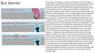 Bus banner For bus banner I decided to chose pinks and blue for my colour scheme as
the blue stands out against the white and red buses allowing people to see
it better but also blue conveys peacefulness and calmness therefore the
people who read my banner will feel calm instead of it being black and red
and standing out too much creating a sense of force to read it. In the
beginning I decided to use the tree from my poster on mental health as this
will link my products together in the campaign making it more recognizable
for the audience to know what is about as they might of seen it on the
poster. This didn't’t help the poster for the people who haven't seen the
campaign before as it didn't’t show any information about what this could
be about as a tree could mean anything, so I decided to use a head with a
tree coming out of it to represent growth of the person dealing with mental
health. By using the brain in the advert its showing people an idea about
the cause as it must have something to do with you mind and this links it
with the logo that’s next to it. At first I separated the “you are not alone”
with the “stop.brethe.call” with a grey line to create a pause when the
audience is reading it so they could breathe and think about what there
going do as I want my to make sure my audience are calm and in a right
mind set when making decisions, but this did not look do good as the grey
didn't’t match the colour scheme. I then went on and changed the grey line
to a branch to match the tree growing out of the mind, this helped with the
colour scheme as it match and also linked in with the theme I was creating.
On the right hand side of the advert I added the campaign logo so people
could see out company and who we are and I also added and phone
number and website for people to visit and call incase they need help when
reading the advert or write it down for later use incase they do not this
campaign again.
 