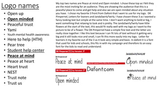 Logo names
• Open up
• Open minded
• Peaceful trust
• Yami
• Youth mental health awareness
• Here to help (HTH)
• Pear tree
• Student help center
• Peace at mind
• Peace at heart
• Heart trust
• NEST
• Trust note
• Trust us
My top two names are Peace at mind and Open minded. I chose these top as I felt they
are the most inviting for an audience. They are showing the audience that this is a
peaceful place to come and get help and also we are open minded about any situation
you have. I chose my favorite 3 front from Dafont that I want to use for my logo. DK
Pimpernel, Letters for leaners and JandaSwirlyTwirly. I have chosen these 3 as I wanted a
fancy looking text but simple at the same time. I don’t want anything to bold or big, I
want something that relaxing to look and is pretty. The JandaSwirlyTwirly have little
flowers at the start of the text, this would fit really well with my logo as I want to the
picture to be of a flower. The DK Pimpernel have a simple fine text and the letter are
really close together. I like this text because I can fit lots of text without it getting very
big and it still looks nice and small, I can fit this more easily into my logo. Letter for
learners it my favorite out of the 3 as it look very simple and basic. In dafont it is a font
that used for kids and schools, this fits in with my campaign and therefore its an easy
font for the kids to read and understand.
 