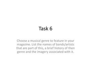 Task 6

Choose a musical genre to feature in your
 magazine. List the names of bands/artists
that are part of this, a brief history of then
 genre and the imagery associated with it.
 