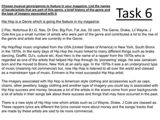 Choose musical genre/genres to feature in your magazine. List the names
of bands/artists that are part of this genre, a brief history of the genre and
the type of imagery associated with it.

Hip Hop is a Genre which is going the feature in my magazine.
                                                                                 Task 6
2 Pac, Notorious B.I.G, Nas, Dr Dre, Big Pun, Fat Joe, 50 cent, The Game, Drake, Lil Wayne, J
Cole Are jus a small number of artists who were part of the genre and contributed a lot to the rise of
the genre and artists that are currently in the Genre.

Hip Hop/Rap music originated from the USA (United States of America) in New York, South Bronx
in the 1970s. In the early days of Hip Hop the music linked to many different things such as brake
dancing, Graffiti, DJ’s, culture etc. Kool Herc is the name of a rapper from the 1970s who is
regarded as one of the artists that helped Hip Hop through its ‘pioneering’ stage. He was Jamaican
born and the moved to Bronx, New York at an early age. In the 1970s it was a an underground type
of music (meaning not commercial) but, now Hip Hop is listened to all over the world and classed
as a mainstream type of music. Eminem is the most successful Hip Hop artist.

The imagery associated with Hip Hop is American style clothing and accessories such as caps,
chains, other jewellery, baggy clothing and another type of imagery you could say is associated with
Hip Hop success and money, because a lot of the artists in the scene come from poor backgrounds
a lot of artists in their songs talk about there success and things that may have occurred in the past.

There is a new style of Hip Hop now which artists such as Lil Wayne, Drake, J Cole are classed as.
These rappers lyrics are different the lyrics consist more about money and the songs/ tracks that
are made by these artists are said to be more commercial.
 