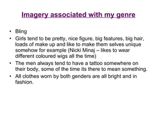 Imagery associated with my genre Bling Girls tend to be pretty, nice figure, big features, big hair, loads of make up and like to make them selves unique somehow for example (Nicki Minaj – likes to wear different coloured wigs all the time) The men always tend to have a tattoo somewhere on their body, some of the time its there to mean something. All clothes worn by both genders are all bright and in fashion. 
