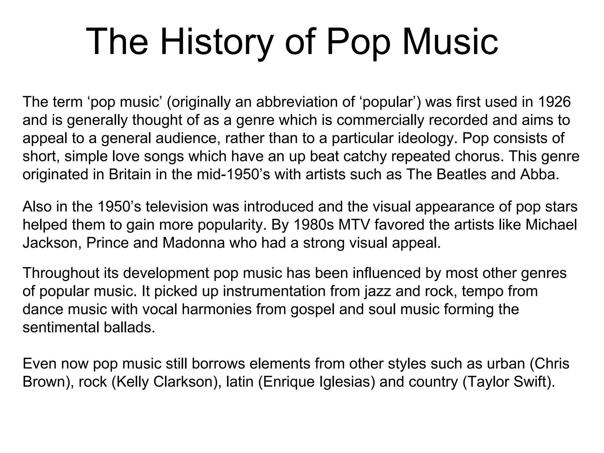 The History of Pop Music The term ‘pop music’ (originally an abbreviation of ‘popular’) was first used in 1926 and is generally thought of as a genre which is commercially recorded and aims to appeal to a general audience, rather than to a particular ideology. Pop consists of short, simple love songs which have an up beat catchy repeated chorus. This genre originated in Britain in the mid-1950’s with artists such as The Beatles and Abba.  Also in the 1950’s television was introduced and the visual appearance of pop stars helped them to gain more popularity. By 1980s MTV favored the artists like Michael Jackson, Prince and Madonna who had a strong visual appeal.  Throughout its development pop music has been influenced by most other genres of popular music. It picked up instrumentation from jazz and rock, tempo from dance music with vocal harmonies from gospel and soul music forming the sentimental ballads.  Even now pop music still borrows elements from other styles such as urban (Chris Brown), rock (Kelly Clarkson), latin (Enrique Iglesias) and country (Taylor Swift). 