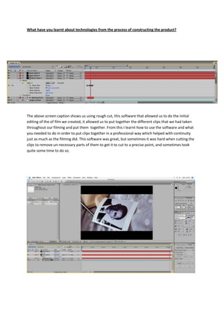 What have you learnt about technologies from the process of constructing the product?




The above screen caption shows us using rough cut, this software that allowed us to do the initial
editing of the of film we created, it allowed us to put together the different clips that we had taken
throughout our filming and put them together. From this I learnt how to use the software and what
you needed to do in order to put clips together in a professional way which helped with continuity
just as much as the filming did. This software was great, but sometimes it was hard when cutting the
clips to remove un-necessary parts of them to get it to cut to a precise point, and sometimes took
quite some time to do so.
 