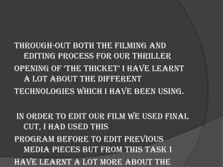 Through-out both the filming and
  editing process for our thriller
opening of ‘the thicket’ i have learnt
  a lot about the different
technologies which I have been using.

In order to edit our film we used Final
  Cut, I had used this
program before to edit previous
  media pieces but from this task I
have learnt a lot more about the
 