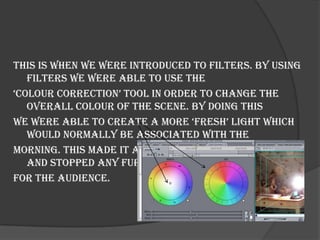 This is when we were introduced to filters. By using
   filters we were able to use the
‘colour correction’ tool in order to change the
   overall colour of the scene. By doing this
we were able to create a more ‘fresh’ light which
   would normally be associated with the
morning. This made it appear much more realistic
   and stopped any further confusion
for the audience.
 