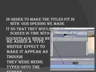 In order to make the titles fit in
   with our opening we made
it so that they would appear on-
   screen in time with the
soundtrack which we had added.
we added a ‘type-
writer’ effect to
make it appear as
though
they were being
typed onto the
 