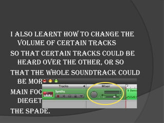 I also learnt how to change the
   volume of certain tracks
so that certain tracks could be
   heard over the other, or so
that the whole soundtrack could
   be more quiet so that the
main focus can remain on the
   diegetic sound, in our case,
the spade.
 