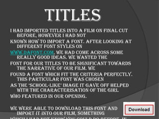 Titles
I had imported titles into a film on Final Cut
   before, however I had not
known how to import a font. After looking at
   different font styles on
www.dafont.com, we had come across some
   really good ideas. We wanted the
font for our titles to be significant towards
   the narrative of our film. We
found a font which fit the criteria perfectly.
   This particular font was chosen
as the ‘school-like’ image it gave off helped
   with the characterisation of the girl
who featured in our opening.

We were able to download this font and
  import it into our film, something
 