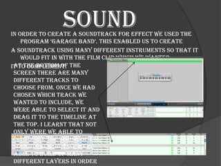 Sound
In order to create a soundtrack for effect we used the
    program ‘garage band’. this enabled us to create
a soundtrack using many different instruments so that it
    would fit in with the film clip which we wanted
it to complement. the
 At the bottom of
 screen there are many
 different tracks to
 choose from. Once we had
 chosen which track we
 wanted to include, we
 were able to select it and
 drag it to the timeline at
 the top. I learnt that not
 only were we able to
 customise the timing of the
 soundtrack, but we were
 able to build up many
 different layers in order
 