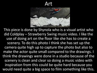 Art



 This piece is done by Shynola who is a visual artist who
 did Coldplay – Strawberry Swing music video. I like the
   use of doing art on the floor like she has to create a
    scenery. To do this photo I think she has set up the
 camera quite high up to capture the photo but also to
make the actor quite small compared to the drawings. I
think the drawings were done in a studio because of the
 scenery is clean and clear so doing a music video with
  inspiration from this could be quite hard because you
would need quite a big space to film something like this.
 