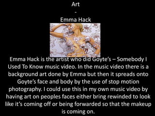 Art
                         -
                     Emma Hack




   Emma Hack is the artist who did Goyte’s – Somebody I
  Used To Know music video. In the music video there is a
  background art done by Emma but then it spreads onto
      Goyte’s face and body by the use of stop motion
  photography. I could use this in my own music video by
 having art on peoples faces either bring rewinded to look
like it’s coming off or being forwarded so that the makeup
                         is coming on.
 