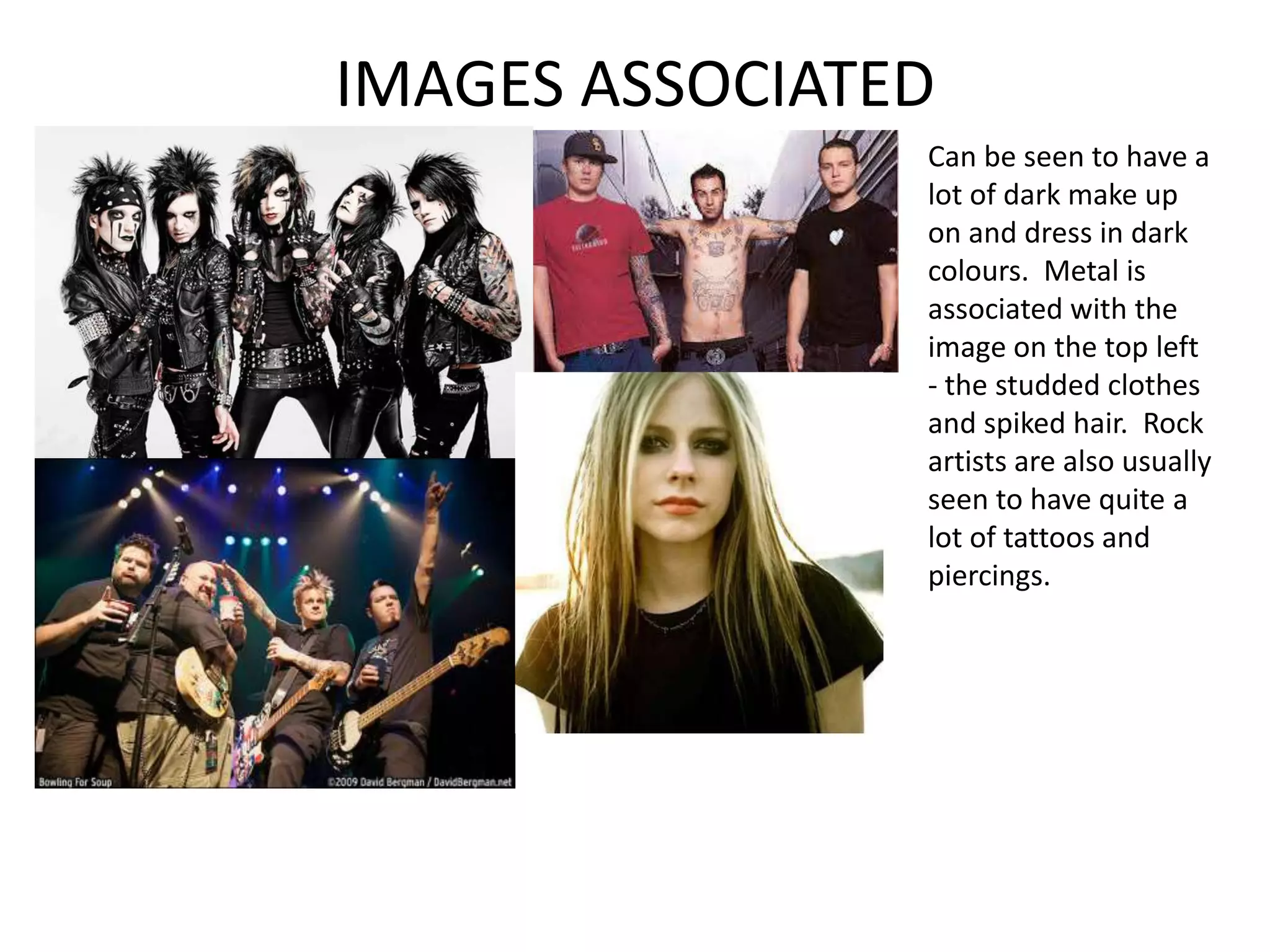 IMAGES ASSOCIATED
                Can be seen to have a
                lot of dark make up
                on and dress in dark
                colours. Metal is
                associated with the
                image on the top left
                - the studded clothes
                and spiked hair. Rock
                artists are also usually
                seen to have quite a
                lot of tattoos and
                piercings.
 