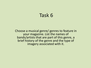 Task 6

Choose a musical genre/ genres to feature in
     your magazine. List the names of
 bands/artists that are part of this genre, a
 brief history of the genre and the type of
         imagery associated with it.
 
