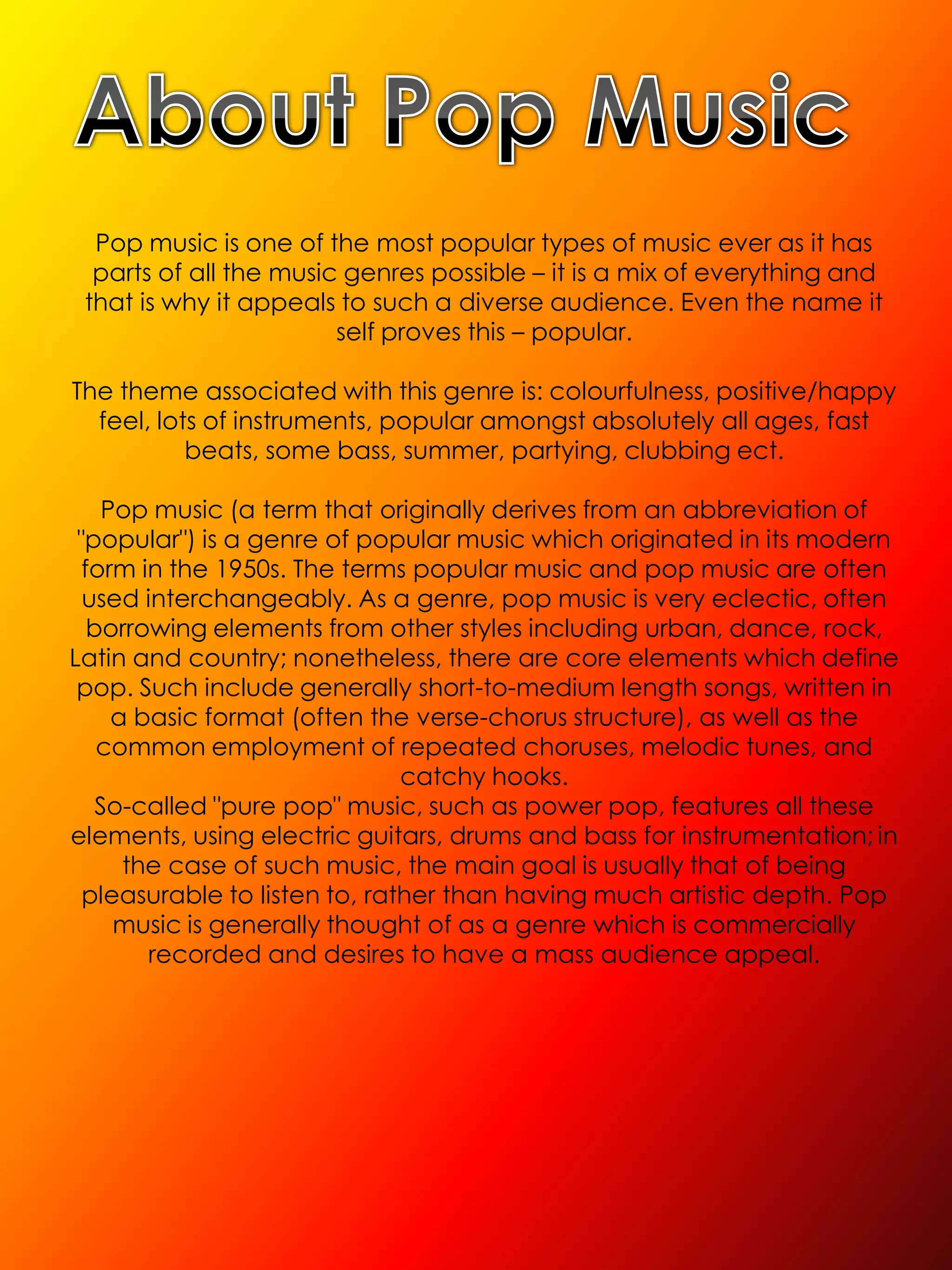Pop music is one of the most popular types of music ever as it has
  parts of all the music genres possible – it is a mix of everything and
 that is why it appeals to such a diverse audience. Even the name it
                        self proves this – popular.

The theme associated with this genre is: colourfulness, positive/happy
  feel, lots of instruments, popular amongst absolutely all ages, fast
           beats, some bass, summer, partying, clubbing ect.

    Pop music (a term that originally derives from an abbreviation of
 "popular") is a genre of popular music which originated in its modern
  form in the 1950s. The terms popular music and pop music are often
  used interchangeably. As a genre, pop music is very eclectic, often
   borrowing elements from other styles including urban, dance, rock,
Latin and country; nonetheless, there are core elements which define
 pop. Such include generally short-to-medium length songs, written in
     a basic format (often the verse-chorus structure), as well as the
    common employment of repeated choruses, melodic tunes, and
                               catchy hooks.
    So-called "pure pop" music, such as power pop, features all these
elements, using electric guitars, drums and bass for instrumentation; in
      the case of such music, the main goal is usually that of being
  pleasurable to listen to, rather than having much artistic depth. Pop
     music is generally thought of as a genre which is commercially
        recorded and desires to have a mass audience appeal.
 