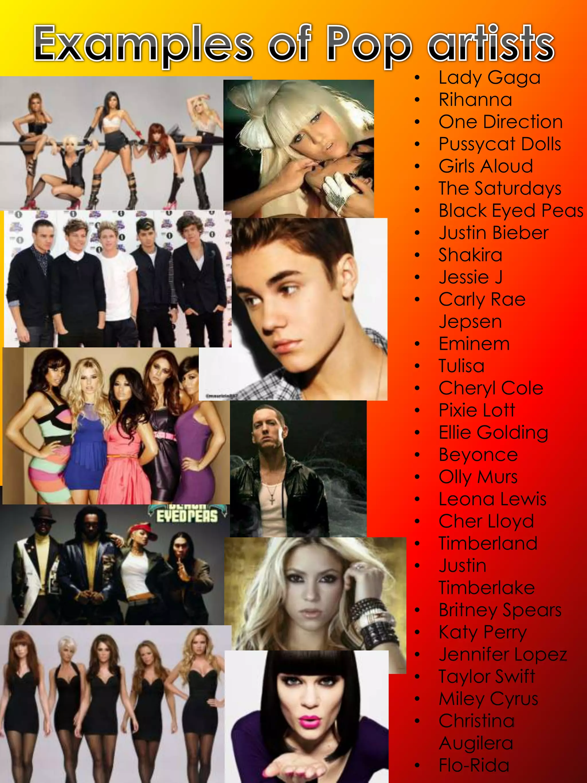 •   Lady Gaga
•   Rihanna
•   One Direction
•   Pussycat Dolls
•   Girls Aloud
•   The Saturdays
•   Black Eyed Peas
•   Justin Bieber
•   Shakira
•   Jessie J
•   Carly Rae
    Jepsen
•   Eminem
•   Tulisa
•   Cheryl Cole
•   Pixie Lott
•   Ellie Golding
•   Beyonce
•   Olly Murs
•   Leona Lewis
•   Cher Lloyd
•   Timberland
•   Justin
    Timberlake
•   Britney Spears
•   Katy Perry
•   Jennifer Lopez
•   Taylor Swift
•   Miley Cyrus
•   Christina
    Augilera
•   Flo-Rida
 