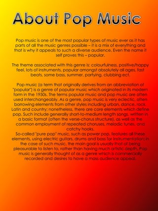 Pop music is one of the most popular types of music ever as it has
  parts of all the music genres possible – it is a mix of everything and
 that is why it appeals to such a diverse audience. Even the name it
                        self proves this – popular.

The theme associated with this genre is: colourfulness, positive/happy
  feel, lots of instruments, popular amongst absolutely all ages, fast
           beats, some bass, summer, partying, clubbing ect.

    Pop music (a term that originally derives from an abbreviation of
 "popular") is a genre of popular music which originated in its modern
  form in the 1950s. The terms popular music and pop music are often
  used interchangeably. As a genre, pop music is very eclectic, often
   borrowing elements from other styles including urban, dance, rock,
Latin and country; nonetheless, there are core elements which define
 pop. Such include generally short-to-medium length songs, written in
     a basic format (often the verse-chorus structure), as well as the
    common employment of repeated choruses, melodic tunes, and
                               catchy hooks.
    So-called "pure pop" music, such as power pop, features all these
elements, using electric guitars, drums and bass for instrumentation; in
      the case of such music, the main goal is usually that of being
  pleasurable to listen to, rather than having much artistic depth. Pop
     music is generally thought of as a genre which is commercially
        recorded and desires to have a mass audience appeal.
 