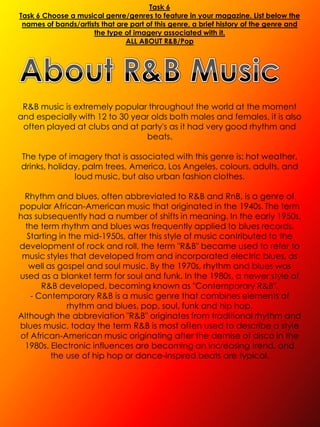 Task 6
Task 6 Choose a musical genre/genres to feature in your magazine. List below the
 names of bands/artists that are part of this genre, a brief history of the genre and
                     the type of imagery associated with it.
                               ALL ABOUT R&B/Pop




 R&B music is extremely popular throughout the world at the moment
and especially with 12 to 30 year olds both males and females, it is also
 often played at clubs and at party's as it had very good rhythm and
                                beats.

The type of imagery that is associated with this genre is: hot weather,
drinks, holiday, palm trees, America, Los Angeles, colours, adults, and
              loud music, but also urban fashion clothes.

 Rhythm and blues, often abbreviated to R&B and RnB, is a genre of
popular African-American music that originated in the 1940s. The term
has subsequently had a number of shifts in meaning. In the early 1950s,
  the term rhythm and blues was frequently applied to blues records.
  Starting in the mid-1950s, after this style of music contributed to the
development of rock and roll, the term "R&B" became used to refer to
 music styles that developed from and incorporated electric blues, as
   well as gospel and soul music. By the 1970s, rhythm and blues was
used as a blanket term for soul and funk. In the 1980s, a newer style of
      R&B developed, becoming known as "Contemporary R&B".
   - Contemporary R&B is a music genre that combines elements of
             rhythm and blues, pop, soul, funk and hip hop.
Although the abbreviation "R&B" originates from traditional rhythm and
blues music, today the term R&B is most often used to describe a style
of African-American music originating after the demise of disco in the
 1980s. Electronic influences are becoming an increasing trend, and
         the use of hip hop or dance-inspired beats are typical.
 
