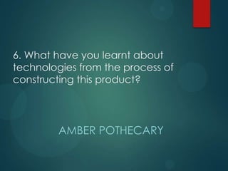 6. What have you learnt about
technologies from the process of
constructing this product?
AMBER POTHECARY