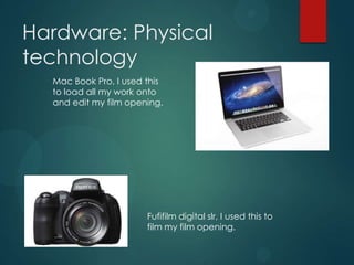 Hardware: Physical
technology
Mac Book Pro, I used this
to load all my work onto
and edit my film opening.
Fufifilm digital slr, I used this to
film my film opening.