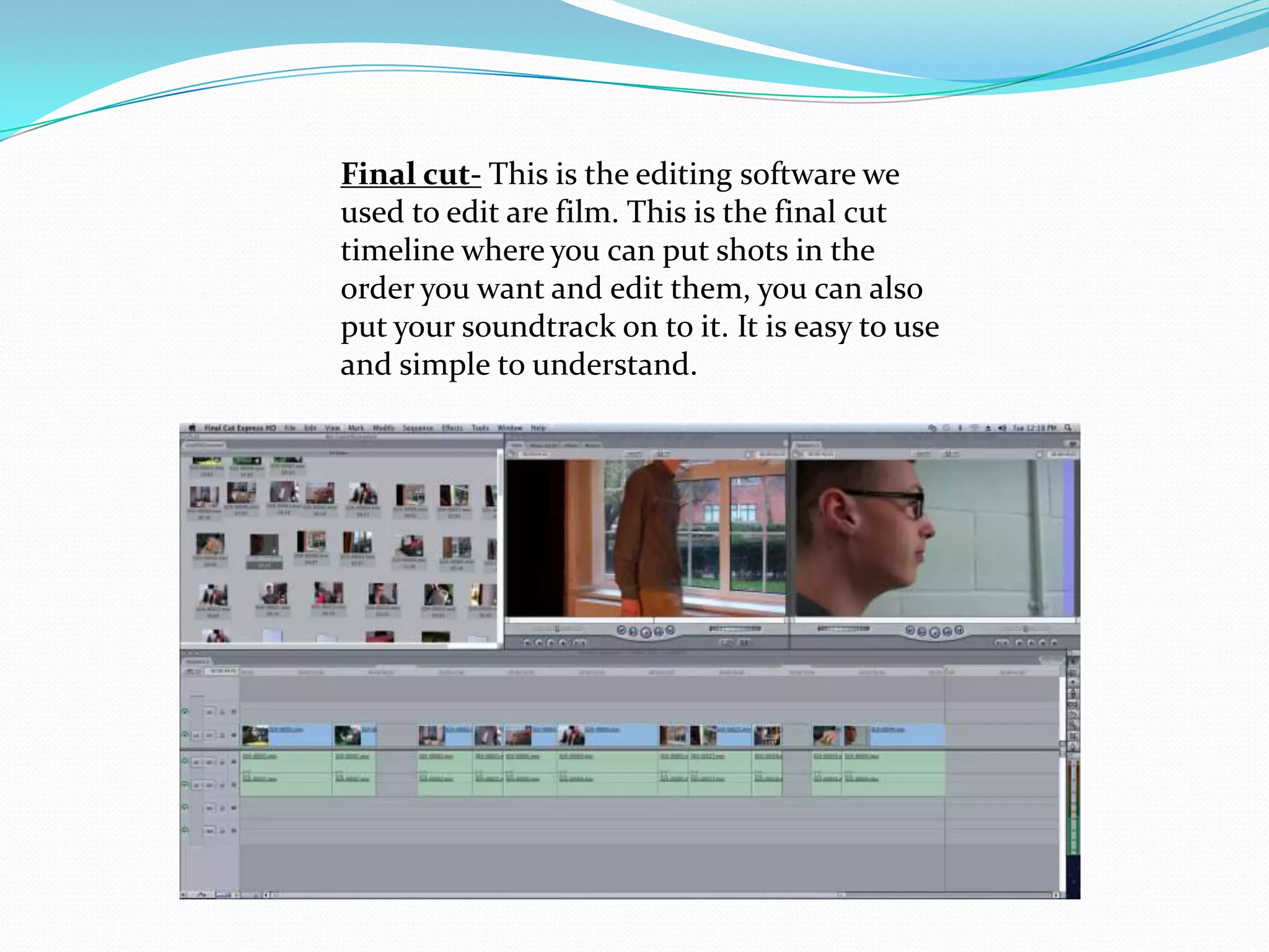Final cut- This is the editing software we
used to edit are film. This is the final cut
timeline where you can put shots in the
order you want and edit them, you can also
put your soundtrack on to it. It is easy to use
and simple to understand.
 