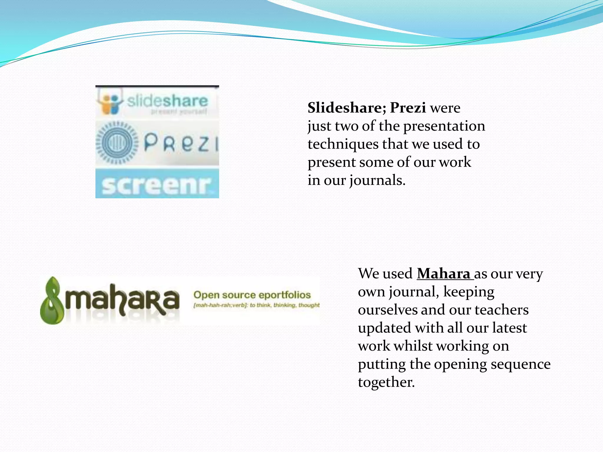 Slideshare; Prezi were
just two of the presentation
techniques that we used to
present some of our work
in our journals.




       We used Mahara as our very
       own journal, keeping
       ourselves and our teachers
       updated with all our latest
       work whilst working on
       putting the opening sequence
       together.
 
