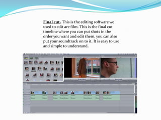 Final cut- This is the editing software we
used to edit are film. This is the final cut
timeline where you can put shots in the
order you want and edit them, you can also
put your soundtrack on to it. It is easy to use
and simple to understand.
 
