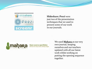 Slideshare; Prezi were
just two of the presentation
techniques that we used to
present some of our work
in our journals.




       We used Mahara as our very
       own journal, keeping
       ourselves and our teachers
       updated with all our latest
       work whilst working on
       putting the opening sequence
       together.
 