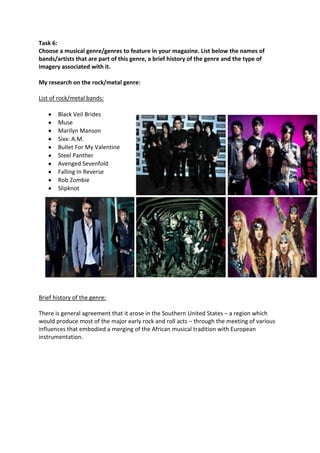 Task 6:
Choose a musical genre/genres to feature in your magazine. List below the names of
bands/artists that are part of this genre, a brief history of the genre and the type of
imagery associated with it.

My research on the rock/metal genre:

List of rock/metal bands:

       Black Veil Brides
       Muse
       Marilyn Manson
       Sixx: A.M.
       Bullet For My Valentine
       Steel Panther
       Avenged Sevenfold
       Falling In Reverse
       Rob Zombie
       Slipknot




Brief history of the genre:

There is general agreement that it arose in the Southern United States – a region which
would produce most of the major early rock and roll acts – through the meeting of various
influences that embodied a merging of the African musical tradition with European
instrumentation.
 