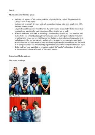 Task 6:

My research into the Indie genre:

   − Indie rock is a genre of alternative rock that originated in the United Kingdom and the
     United States in the 1980s.
   − Indie rock is extremely diverse, with sub-genres that include indie pop, jangle pop, C86,
     and lo-fi, among others
   − Originally used to describe record labels, the term became associated with the music they
     produced and was initially used interchangeably with alternative rock.
   − Allmusic identifies indie rock as including a number of styles that are: "too sensitive and
     melancholy; too soft and delicate; too dreamy and hypnotic; too personal and intimately
     revealing in its lyrics; too low-fidelity and low-budget in its production; too angular in its
     melodies and riffs; too raw, skronky and abrasive, wrapped in too many sheets of Sonic
     Youth/Dinosaur Jr./Pixies/Jesus & Mary Chain-style guitar noise; too oblique and fractured
     in its song structures; too influenced by experimental or otherwise unpopular musical styles.
   − Indie rock has been identified as a reaction against the "macho" culture that developed
     in alternative rock in the aftermath of Nirvana's success.


Examples of Indie rock are;

The Arctic Monkeys




The Wombats
 