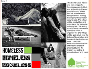 TASK 6
This theme would include
one main image of a
homeless person in black
and white with a dirty and
punchy looking header,
with the rest of the font
being Helvetica making
the important information
easy to read. The colours
will be mostly black and
grey, giving the product an
unhappy feel. The writing
could possibly be in red to
connote a sense of
urgency. The SASH logo
will be quite small near the
bottom of the product, and
to make it stand out some
more I could use
Photoshop to insert some
of the same shade of
green subtly into the
image I use so that it
promotes the charity more.
 