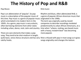 The History of Pop and R&B
Pop Music:

Rnb music:

Pop is an abbreviation of ‘popular’. So pop
music is a description of the popular music of
this time. Pop music is a genre of popular music
which orientated in its modern form in the
1950’s. As a genre, pop music is very eclectic,
often borrowing elements from other styles
including urban, dance, rock, Latin and country.

Rhythm and blues, often abbreviated RnB, is
a genre of popular African-American music that
originated in the 1940s.
The term was originally used by record
companies to describe recordings marketed
predominantly to urban African Americans, at a
time when "urbane, rocking, jazz based music
with a heavy, insistent beat" was becoming
more popular.

There are core elements that makes a pop
song. They tend to be shot-medium in length,
quite basic, verse chorus structure and has very Rnb is infused with pop in most songs as it gives
catchy hooks.
songs originality and changes the texture.

 