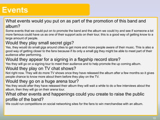 Events
What events would you put on as part of the promotion of this band and
album?
Some events that we could put on to promote the band and the album we could try and see if someone a lot
more famous could have us as one of their support acts on their tour, this is a good way of getting know to a
large amount of people.

Would they play small secret gigs?
Yes, they would do small gigs around cities to get more and more people aware of their music. This is also a
good way of getting closer to the fans because if its only a small gig they might be able to meet part of their
audience after performing.

Would they appear for a signing in a flagship record store?
Yes they will go on a signing tour to meet their audience and to help promote the up coming album.

Would they play on TV chat shows?
Not right now. They will do more TV shows once they have released the album after a few months so it gives
people chance to know more about them before they play on the TV.

Would they go on a huge arena tour?
Yes they would after they have released their album they will wait a while to do a few interviews about the
album, then they will go on their arena tour.

What other events and happenings could you create to raise the public
profile of the band?
We could run competitions on social networking sites for the fans to win merchandise with an album.

10

 