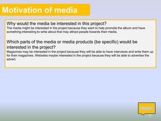 Motivation of media
Why would the media be interested in this project?
The media might be interested in the project because they want to help promote the album and have
something interesting to write about that may attract people towards their media.

Which parts of the media or media products (be specific) would be
interested in the project?
Magazines may be interested in the project because they will be able to have interviews and write them up
for their magazines. Websites maybe interested in the project because they will be able to advertise the
advert.

12

 